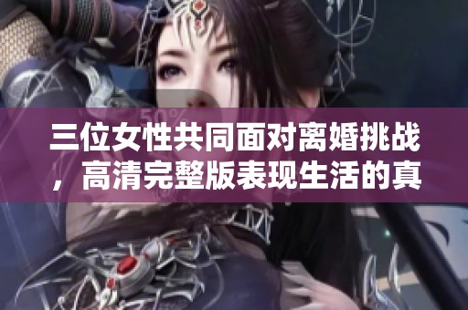 三位女性共同面对离婚挑战，高清完整版表现生活的真实与心酸