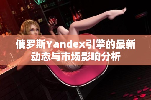 俄罗斯Yandex引擎的最新动态与市场影响分析