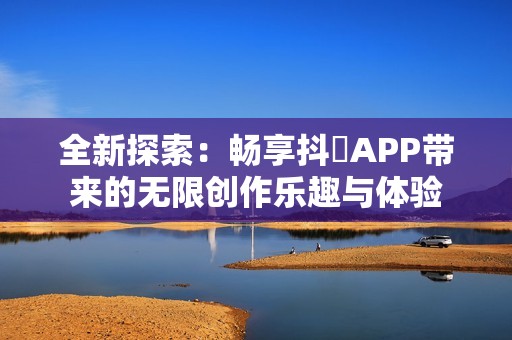 全新探索：畅享抖抈APP带来的无限创作乐趣与体验