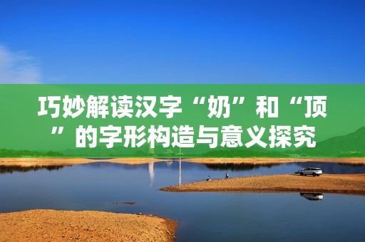 巧妙解读汉字“奶”和“顶”的字形构造与意义探究