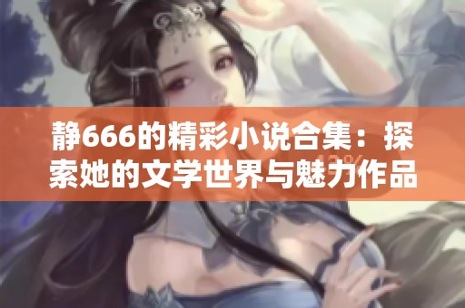 静666的精彩小说合集：探索她的文学世界与魅力作品