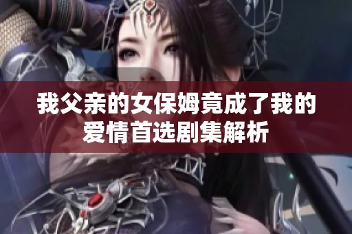 我父亲的女保姆竟成了我的爱情首选剧集解析