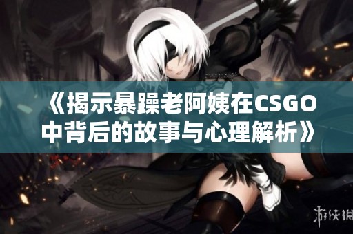 《揭示暴躁老阿姨在CSGO中背后的故事与心理解析》