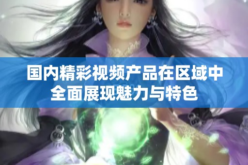 国内精彩视频产品在区域中全面展现魅力与特色