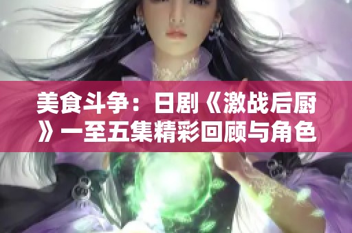 美食斗争：日剧《激战后厨》一至五集精彩回顾与角色解析