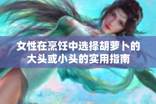 女性在烹饪中选择胡萝卜的大头或小头的实用指南