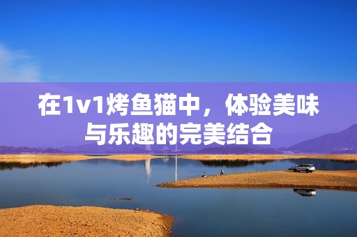 在1v1烤鱼猫中，体验美味与乐趣的完美结合