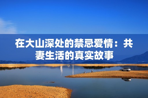 在大山深处的禁忌爱情：共妻生活的真实故事