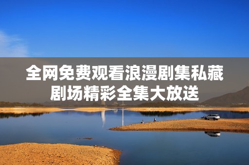 全网免费观看浪漫剧集私藏剧场精彩全集大放送