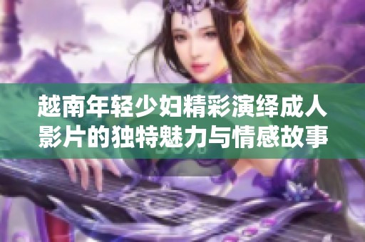 越南年轻少妇精彩演绎成人影片的独特魅力与情感故事