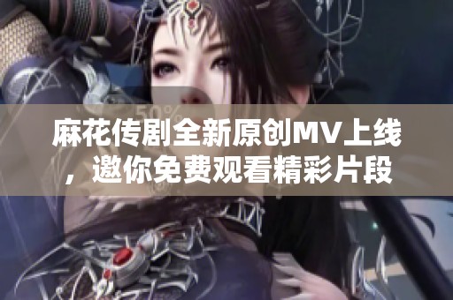 麻花传剧全新原创MV上线，邀你免费观看精彩片段