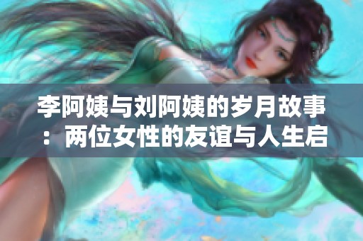 李阿姨与刘阿姨的岁月故事：两位女性的友谊与人生启示