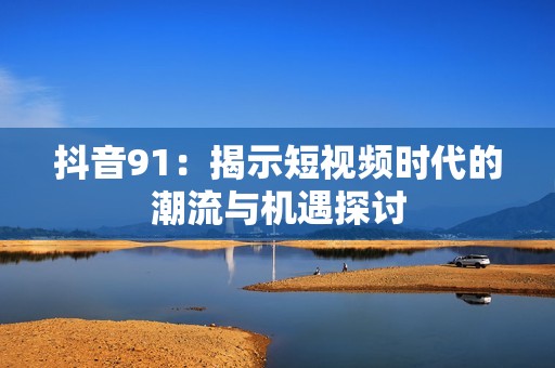 抖音91：揭示短视频时代的潮流与机遇探讨