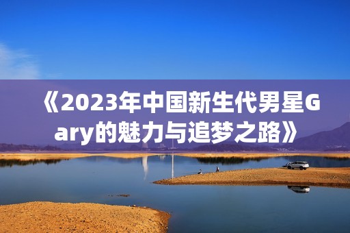 《2023年中国新生代男星Gary的魅力与追梦之路》