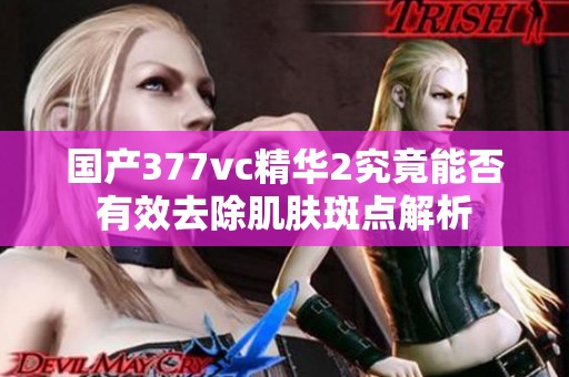 国产377vc精华2究竟能否有效去除肌肤斑点解析