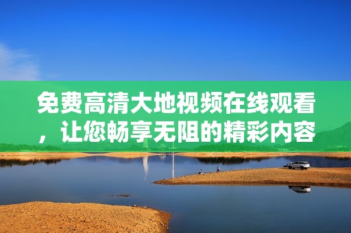 免费高清大地视频在线观看，让您畅享无阻的精彩内容