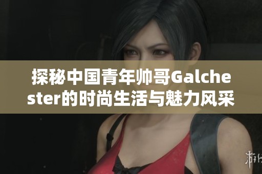 探秘中国青年帅哥Galchester的时尚生活与魅力风采