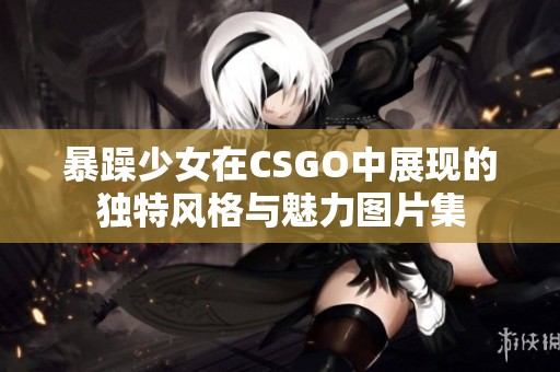 暴躁少女在CSGO中展现的独特风格与魅力图片集