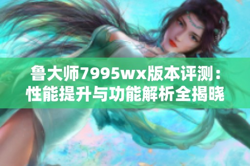 鲁大师7995wx版本评测：性能提升与功能解析全揭晓