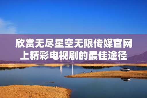 欣赏无尽星空无限传媒官网上精彩电视剧的最佳途径