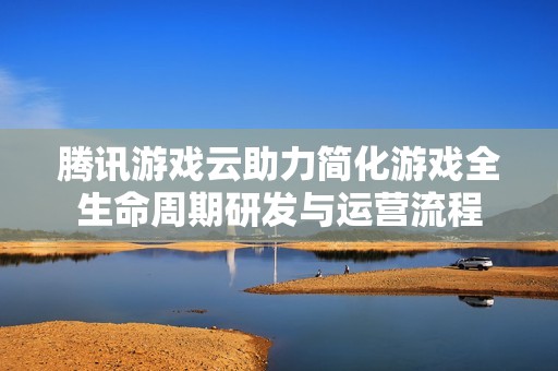 腾讯游戏云助力简化游戏全生命周期研发与运营流程