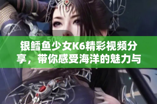 银鳕鱼少女K6精彩视频分享，带你感受海洋的魅力与魅惑