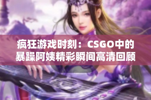 疯狂游戏时刻：CSGO中的暴躁阿姨精彩瞬间高清回顾