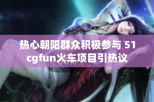 热心朝阳群众积极参与 51cgfun火车项目引热议