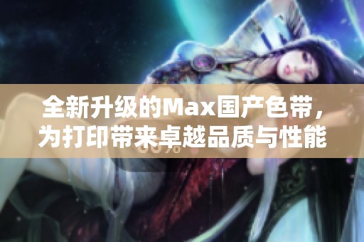 全新升级的Max国产色带，为打印带来卓越品质与性能提升