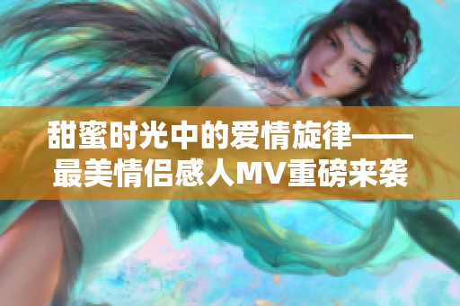 甜蜜时光中的爱情旋律——最美情侣感人MV重磅来袭