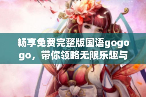 畅享免费完整版国语gogogo，带你领略无限乐趣与刺激