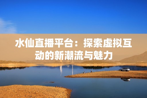 水仙直播平台：探索虚拟互动的新潮流与魅力