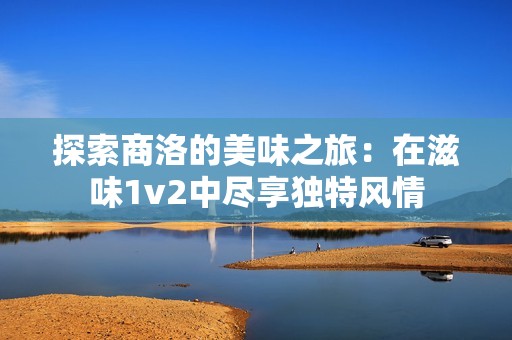 探索商洛的美味之旅：在滋味1v2中尽享独特风情