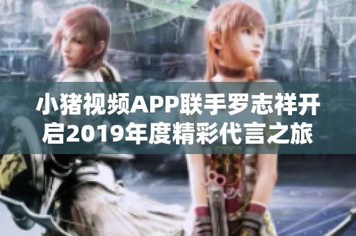 小猪视频APP联手罗志祥开启2019年度精彩代言之旅