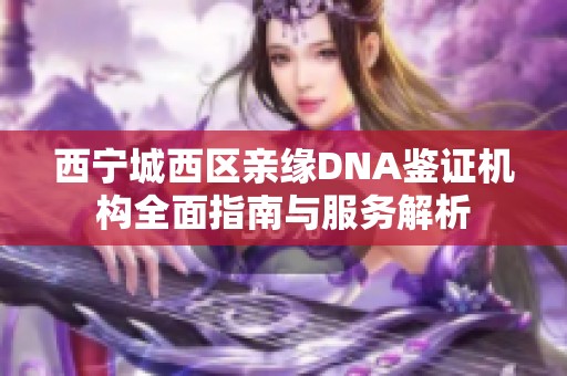 西宁城西区亲缘DNA鉴证机构全面指南与服务解析