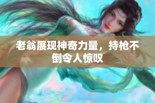 老翁展现神奇力量，持枪不倒令人惊叹