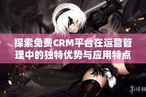 探索免费CRM平台在运营管理中的独特优势与应用特点