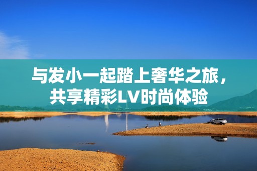 与发小一起踏上奢华之旅，共享精彩LV时尚体验