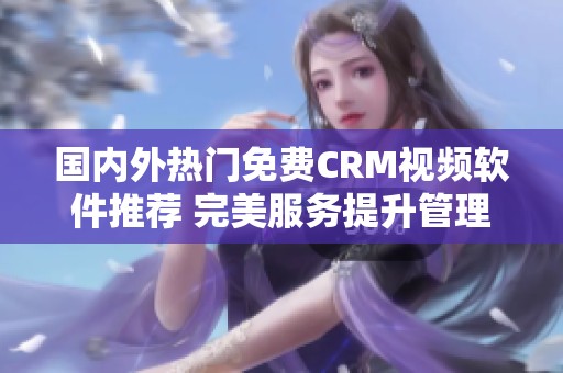 国内外热门免费CRM视频软件推荐 完美服务提升管理效率