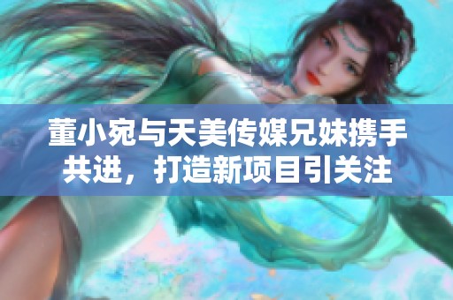 董小宛与天美传媒兄妹携手共进，打造新项目引关注