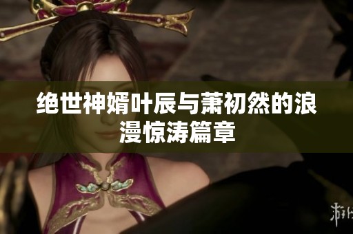 绝世神婿叶辰与萧初然的浪漫惊涛篇章