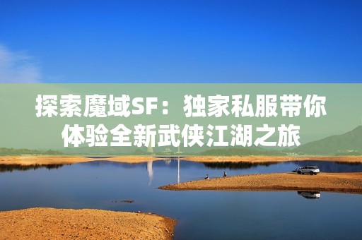 探索魔域SF：独家私服带你体验全新武侠江湖之旅