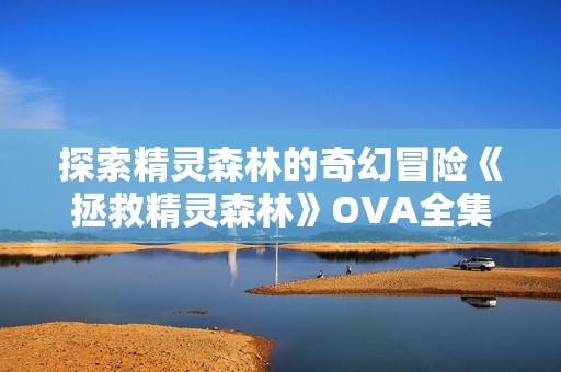 探索精灵森林的奇幻冒险《拯救精灵森林》OVA全集免费观看完整版