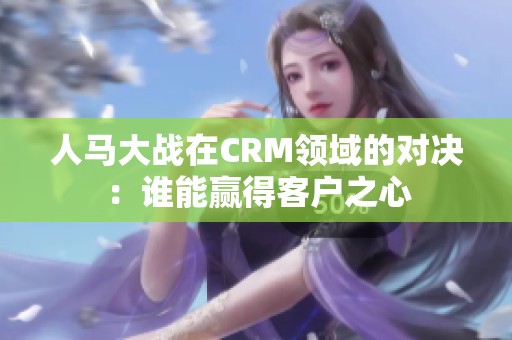 人马大战在CRM领域的对决：谁能赢得客户之心