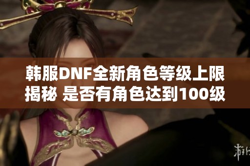 韩服DNF全新角色等级上限揭秘 是否有角色达到100级