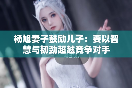 杨旭妻子鼓励儿子：要以智慧与韧劲超越竞争对手