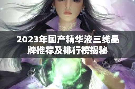 2023年国产精华液三线品牌推荐及排行榜揭秘