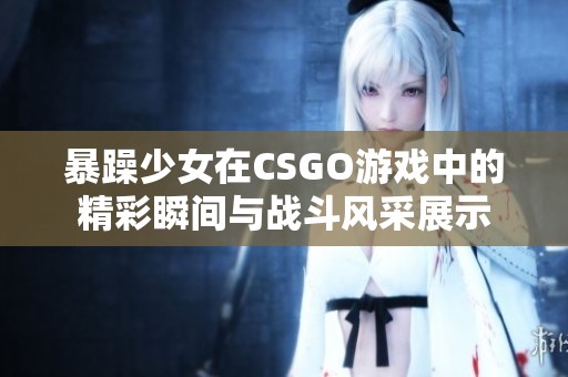 暴躁少女在CSGO游戏中的精彩瞬间与战斗风采展示