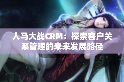 人马大战CRM：探索客户关系管理的未来发展路径