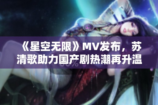 《星空无限》MV发布，苏清歌助力国产剧热潮再升温